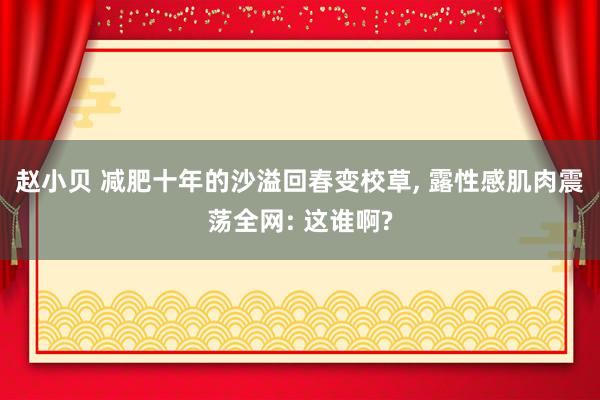 赵小贝 减肥十年的沙溢回春变校草， 露性感肌肉震荡全网: 这谁啊?