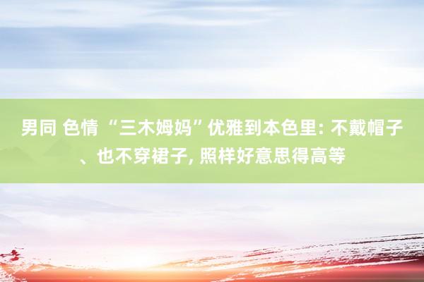 男同 色情 “三木姆妈”优雅到本色里: 不戴帽子、也不穿裙子， 照样好意思得高等