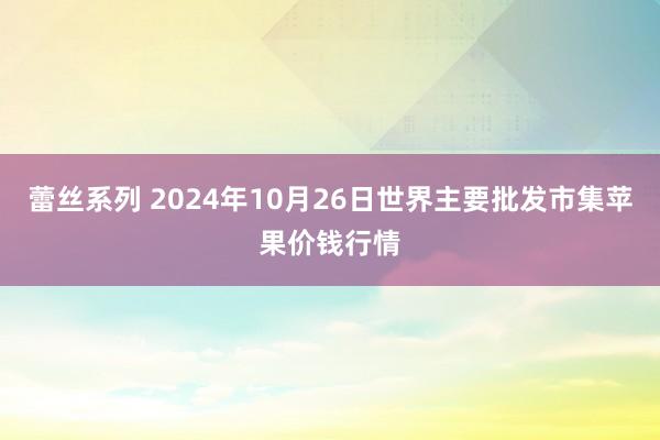 蕾丝系列 2024年10月26日世界主要批发市集苹果价钱行情