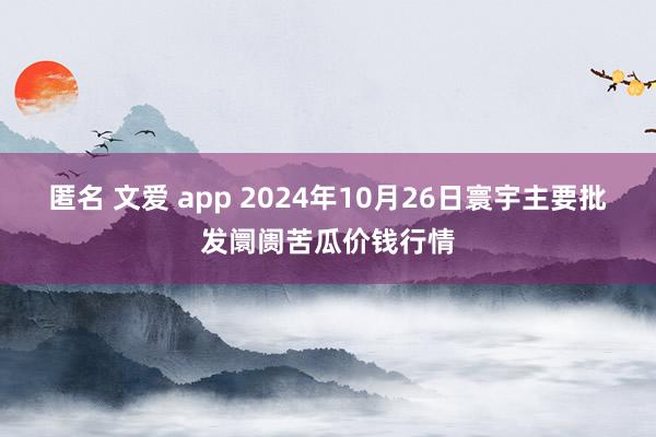 匿名 文爱 app 2024年10月26日寰宇主要批发阛阓苦瓜价钱行情