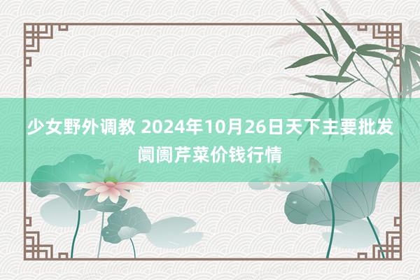 少女野外调教 2024年10月26日天下主要批发阛阓芹菜价钱行情