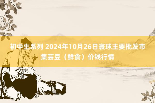初中生系列 2024年10月26日寰球主要批发市集芸豆（鲜食）价钱行情