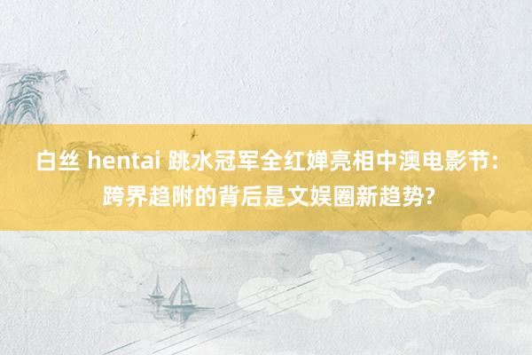 白丝 hentai 跳水冠军全红婵亮相中澳电影节: 跨界趋附的背后是文娱圈新趋势?