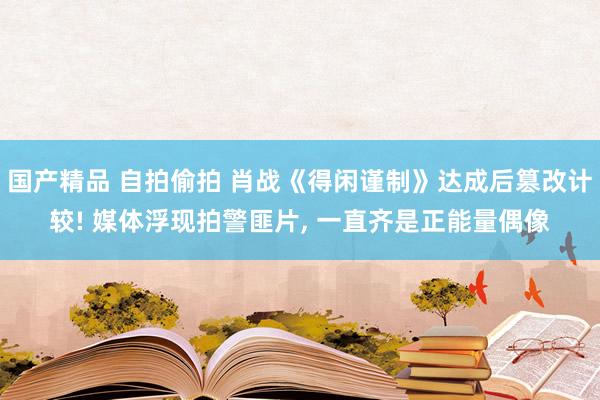 国产精品 自拍偷拍 肖战《得闲谨制》达成后篡改计较! 媒体浮现拍警匪片， 一直齐是正能量偶像