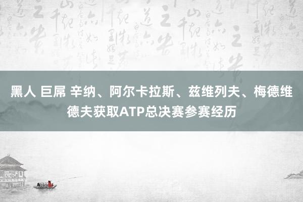 黑人 巨屌 辛纳、阿尔卡拉斯、兹维列夫、梅德维德夫获取ATP总决赛参赛经历