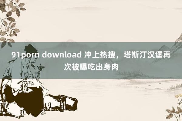 91porn download 冲上热搜，塔斯汀汉堡再次被曝吃出身肉