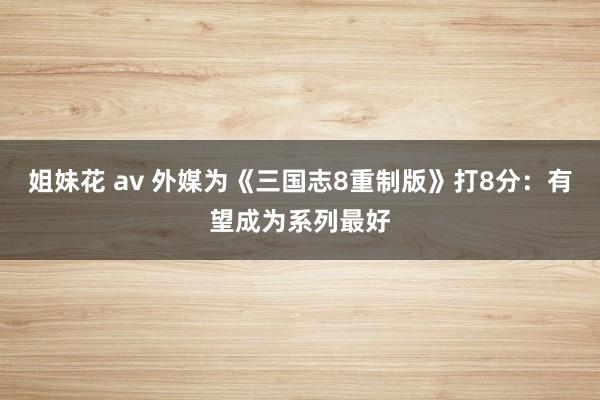 姐妹花 av 外媒为《三国志8重制版》打8分：有望成为系列最好