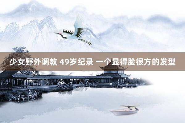 少女野外调教 49岁纪录 一个显得脸很方的发型
