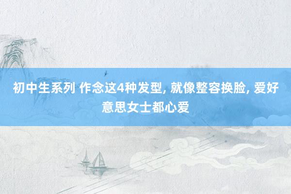 初中生系列 作念这4种发型， 就像整容换脸， 爱好意思女士都心爱