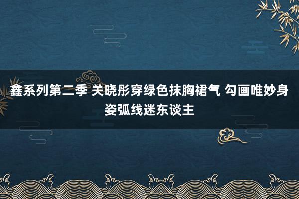 鑫系列第二季 关晓彤穿绿色抹胸裙气 勾画唯妙身姿弧线迷东谈主