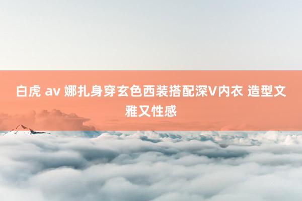 白虎 av 娜扎身穿玄色西装搭配深V内衣 造型文雅又性感