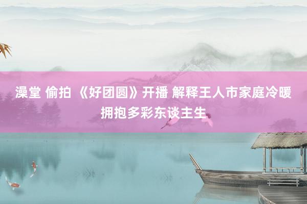 澡堂 偷拍 《好团圆》开播 解释王人市家庭冷暖拥抱多彩东谈主生