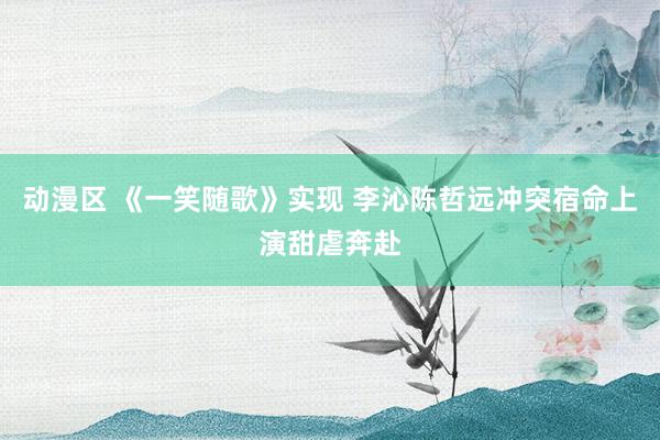 动漫区 《一笑随歌》实现 李沁陈哲远冲突宿命上演甜虐奔赴