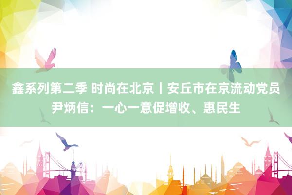 鑫系列第二季 时尚在北京丨安丘市在京流动党员尹炳信：一心一意促增收、惠民生