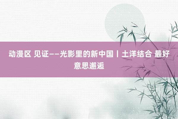 动漫区 见证——光影里的新中国丨土洋结合 最好意思邂逅