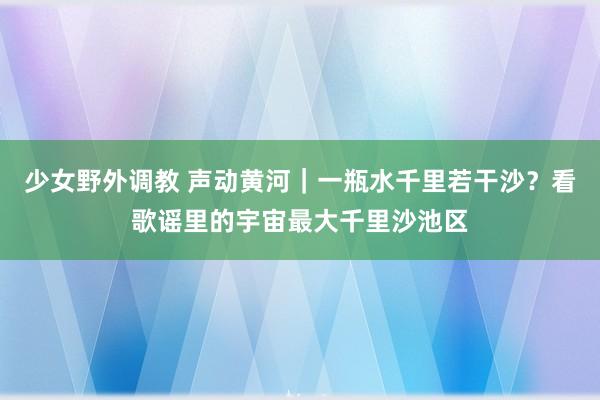 少女野外调教 声动黄河｜一瓶水千里若干沙？看歌谣里的宇宙最大千里沙池区