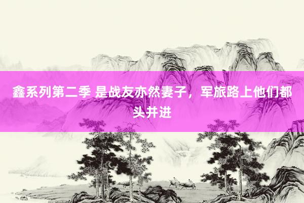 鑫系列第二季 是战友亦然妻子，军旅路上他们都头并进