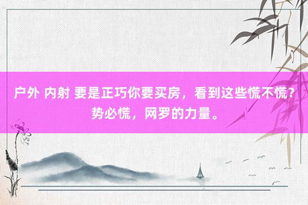 户外 内射 要是正巧你要买房，看到这些慌不慌？势必慌，网罗的力量。