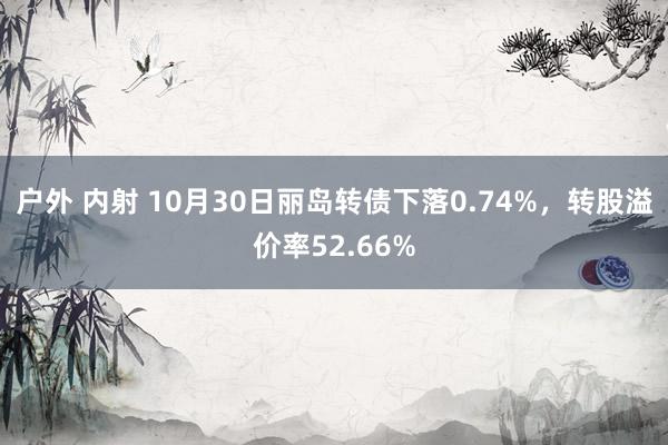 户外 内射 10月30日丽岛转债下落0.74%，转股溢价率52.66%