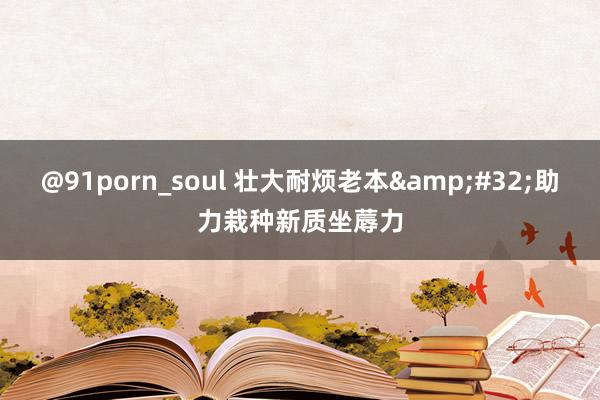 @91porn_soul 壮大耐烦老本&#32;助力栽种新质坐蓐力