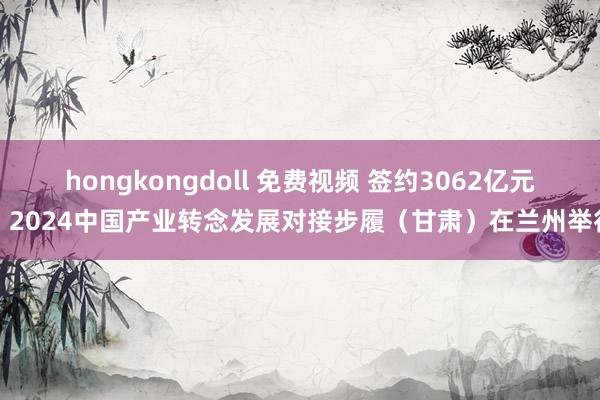 hongkongdoll 免费视频 签约3062亿元：2024中国产业转念发展对接步履（甘肃）在兰州举行