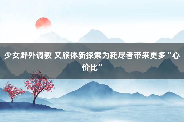 少女野外调教 文旅体新探索为耗尽者带来更多“心价比”