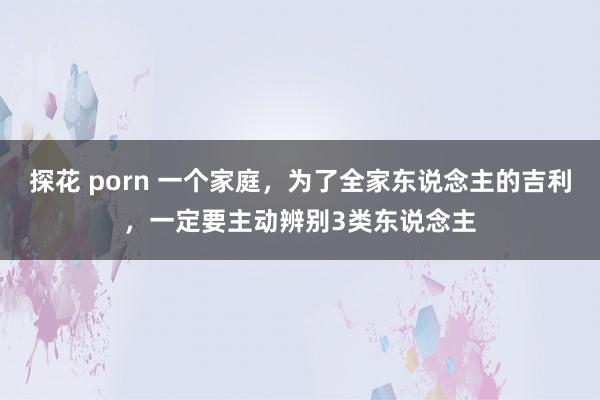 探花 porn 一个家庭，为了全家东说念主的吉利，一定要主动辨别3类东说念主