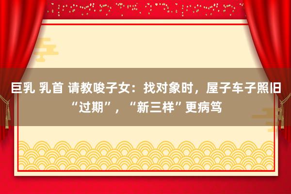 巨乳 乳首 请教唆子女：找对象时，屋子车子照旧“过期”，“新三样”更病笃