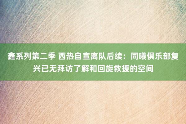 鑫系列第二季 西热自宣离队后续：同曦俱乐部复兴已无拜访了解和回旋救援的空间
