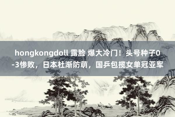 hongkongdoll 露脸 爆大冷门！头号种子0-3惨败，日本杜渐防萌，国乒包揽女单冠亚军
