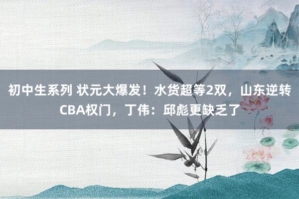 初中生系列 状元大爆发！水货超等2双，山东逆转CBA权门，丁伟：邱彪更缺乏了