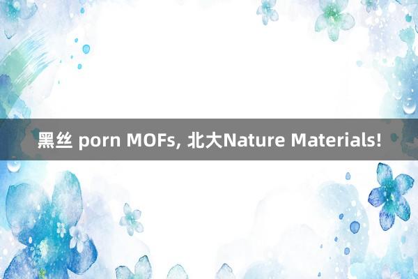 黑丝 porn MOFs， 北大Nature Materials!