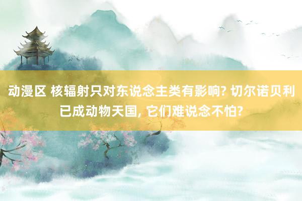 动漫区 核辐射只对东说念主类有影响? 切尔诺贝利已成动物天国， 它们难说念不怕?