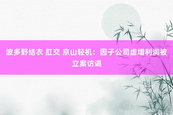 波多野结衣 肛交 京山轻机：因子公司虚增利润被立案访谒
