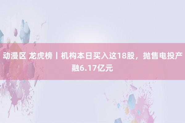 动漫区 龙虎榜丨机构本日买入这18股，抛售电投产融6.17亿元