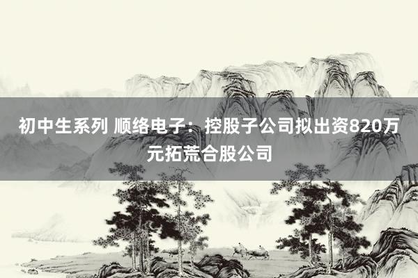 初中生系列 顺络电子：控股子公司拟出资820万元拓荒合股公司