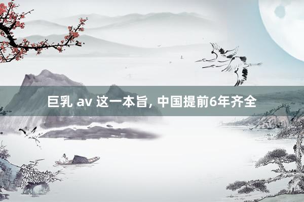 巨乳 av 这一本旨， 中国提前6年齐全