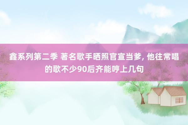 鑫系列第二季 著名歌手晒照官宣当爹， 他往常唱的歌不少90后齐能哼上几句