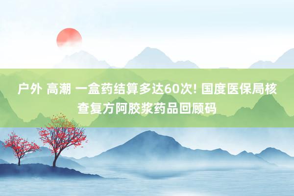 户外 高潮 一盒药结算多达60次! 国度医保局核查复方阿胶浆药品回顾码