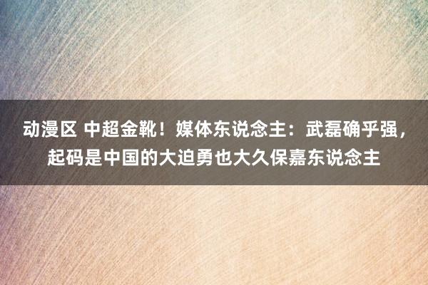 动漫区 中超金靴！媒体东说念主：武磊确乎强，起码是中国的大迫勇也大久保嘉东说念主