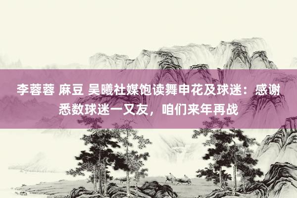 李蓉蓉 麻豆 吴曦社媒饱读舞申花及球迷：感谢悉数球迷一又友，咱们来年再战