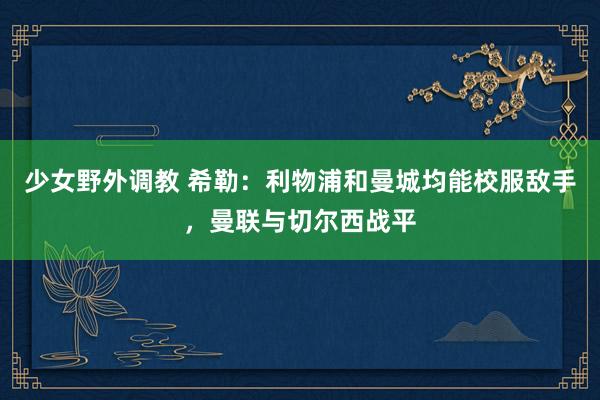 少女野外调教 希勒：利物浦和曼城均能校服敌手，曼联与切尔西战平