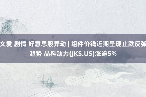 文爱 剧情 好意思股异动 | 组件价钱近期呈现止跌反弹趋势 晶科动力(JKS.US)涨逾5%