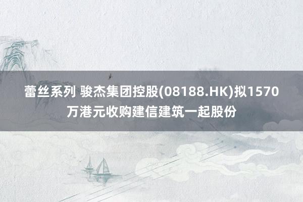 蕾丝系列 骏杰集团控股(08188.HK)拟1570万港元收购建信建筑一起股份