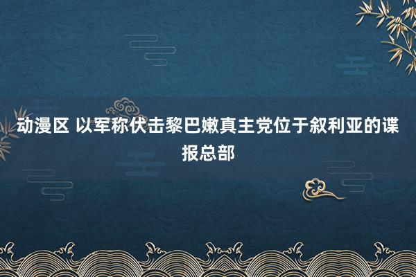 动漫区 以军称伏击黎巴嫩真主党位于叙利亚的谍报总部