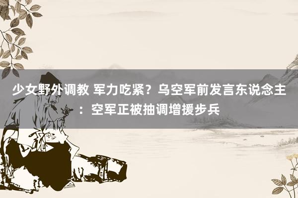 少女野外调教 军力吃紧？乌空军前发言东说念主：空军正被抽调增援步兵