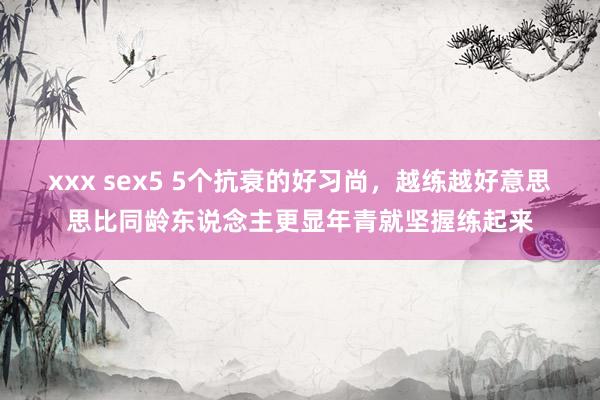 xxx sex5 5个抗衰的好习尚，越练越好意思思比同龄东说念主更显年青就坚握练起来