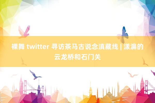 裸舞 twitter 寻访茶马古说念滇藏线 | 漾濞的云龙桥和石门关