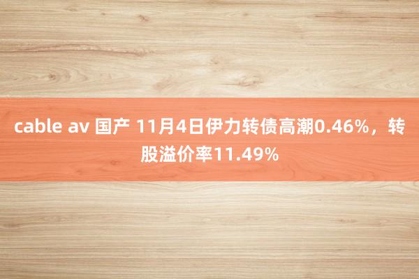 cable av 国产 11月4日伊力转债高潮0.46%，转股溢价率11.49%