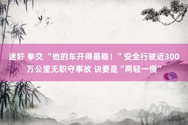 迷奸 拳交 “他的车开得最稳！”安全行驶近300万公里无职守事故 诀要是“两轻一慢”